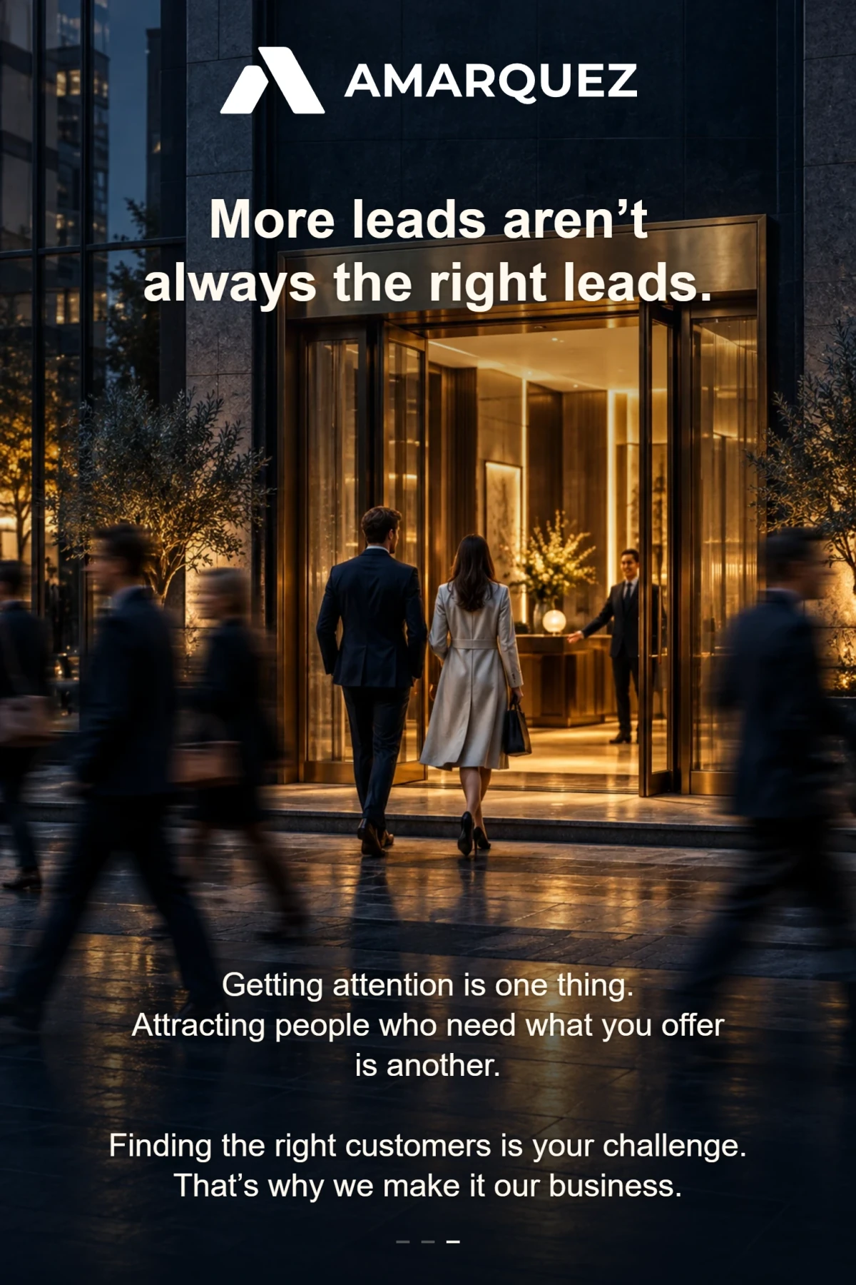 AMÁRQUEZ. More leads aren’t always the right leads. Getting attention is one thing. Attracting people who need what you offer is another. Finding the right customers is your challenge. That’s why we make it our business.
